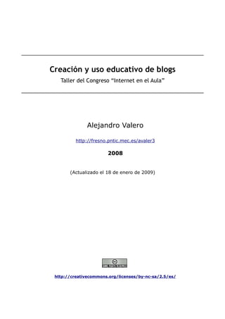 Creación y uso educativo de blogs
   Taller del Congreso “Internet en el Aula”




              Alejandro Valero

          http://fresno.pntic.mec.es/avaler3

                       2008


       (Actualizado el 18 de enero de 2009)




 http://creativecommons.org/licenses/by-nc-sa/2.5/es/
 