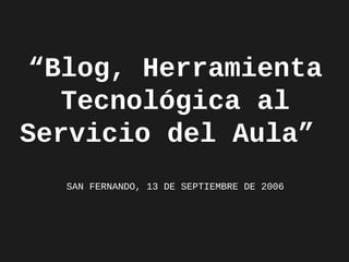 “Blog, Herramienta
Tecnológica al
Servicio del Aula”
SAN FERNANDO, 13 DE SEPTIEMBRE DE 2006

 