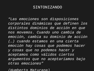 SINTONIZANDO
“Las emociones son disposiciones
corporales dinámicas que definen los
distintos dominios de acción en que
nos movemos. Cuando uno cambia de
emoción, cambia su dominio de acción
(…) cuando estamos en una cierta
emoción hay cosas que podemos hacer
y cosas que no podemos hacer y
aceptamos como válidos ciertos
argumentos que no aceptaríamos bajo
otras emociones”

 