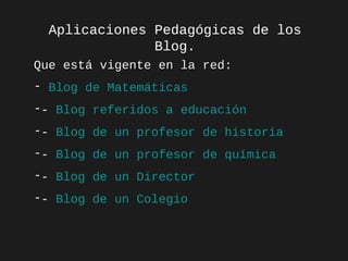 Aplicaciones Pedagógicas de los
Blog.
Que está vigente en la red:
red
- Blog de Matemáticas
-- Blog referidos a educación
-- Blog de un profesor de historia
-- Blog de un profesor de química
-- Blog de un Director
-- Blog de un Colegio

 