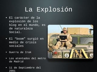 La Explosión
• El carácter de la

explosión de los
blog en el mundo, es
de naturaleza
Social.

• El “boom” surgió en
medio de crisis
sociales

• Guerra de Irak
• Los atentados del metro
de Madrid

• 11 de Septiembre del
2001

 