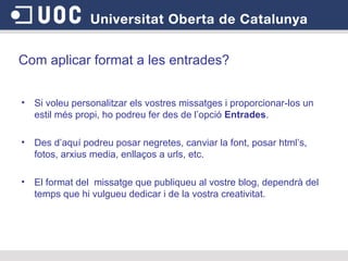 Com aplicar format a les entrades? Si voleu personalitzar els vostres missatges i proporcionar-los un estil més propi, ho podreu fer des de l’opció  Entrades .  Des d’aquí podreu posar negretes, canviar la font, posar html’s, fotos, arxius media, enllaços a urls, etc.  El format del  missatge que publiqueu al vostre blog, dependrà del temps que hi vulgueu dedicar i de la vostra creativitat.  