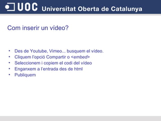 Com inserir un vídeo? Des de Youtube, Vimeo... busquem el vídeo. Cliquem l’opció Compartir o  < embed >  Seleccionem i copiem el codi del vídeo Enganxem a l’entrada des de html Publiquem  