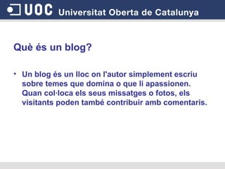 Què és un blog? Un blog és un lloc on l'autor simplement escriu sobre temes que domina o que li apassionen. Quan col·loca els seus missatges o fotos, els visitants poden també contribuir amb comentaris.   