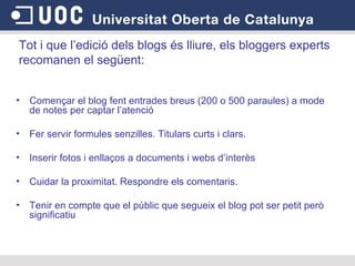 Començar el blog fent entrades breus (200 o 500 paraules) a mode de notes per captar l’atenció  Fer servir formules senzilles. Titulars curts i clars.  Inserir fotos i enllaços a documents i webs d’interès  Cuidar la proximitat. Respondre els comentaris.  Tenir en compte que el públic que segueix el blog pot ser petit però significatiu Tot i que l’edició dels blogs és lliure, els bloggers experts recomanen el següent:  