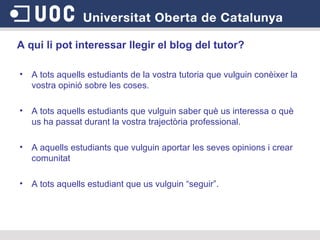 A qui li pot interessar llegir el blog del tutor?   A tots aquells estudiants de la vostra tutoria que vulguin conèixer la vostra opinió sobre les coses.  A tots aquells estudiants que vulguin saber què us interessa o què us ha passat durant la vostra trajectòria professional.  A aquells estudiants que vulguin aportar les seves opinions i crear comunitat  A tots aquells estudiant que us vulguin “seguir”.  