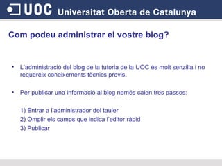 Com podeu administrar el vostre blog?   L’administració del blog de la tutoria de la UOC és molt senzilla i no requereix coneixements tècnics previs.  Per publicar una informació al blog només calen tres passos: 1) Entrar a l’administrador del tauler 2) Omplir els camps que indica l’editor ràpid 3) Publicar 