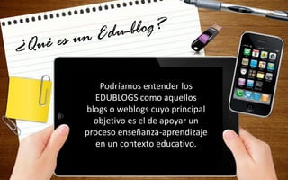 Podríamos entender los
EDUBLOGS como aquellos
blogs o weblogs cuyo principal
objetivo es el de apoyar un
proceso enseñanza-aprendizaje
en un contexto educativo.
 