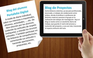 Blog de Proyectos
Como bitácora colectiva, ya sea para profesorado,
alumnado, o trabajos de colaboración entre
ambos, donde el profesor o profesores de
distintas materias asesoren al grupo en la
realización de trabajos de investigación. Aquí el
blog se revela como un excelente diario de
trabajo, que guarda el rastro del proceso y
evolución del proyecto, y una vez más, trasciende
el espacio ordinario del aula.
 