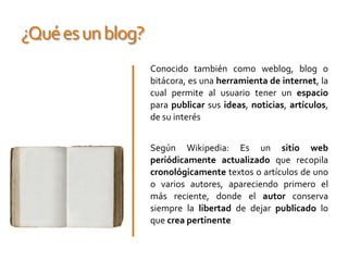 ¿Qué es un blog?Conocido también como weblog, blog o bitácora, es una herramienta de internet, la cual permite al usuario tener un espacio para publicarsus ideas, noticias, artículos, de su interésSegún Wikipedia: Es un sitio web periódicamente actualizado que recopila cronológicamente textos o artículos de uno o varios autores, apareciendo primero el más reciente, donde el autor conserva siempre la libertad de dejar publicado lo que crea pertinente