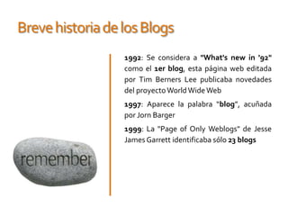 Breve historia de los Blogs1992: Se considera a "What's new in '92" como el 1er blog, esta página web editada por Tim Berners Lee publicaba novedades del proyecto WorldWide Web 1997: Aparece la palabra “blog”, acuñada por JornBarger1999: La "Page of OnlyWeblogs" de Jesse James Garrett identificaba sólo 23 blogs