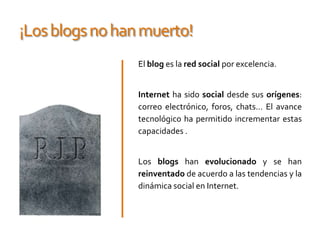 ¡Los blogs no han muerto!El blog es la red social por excelencia.Internetha sido social desde sus orígenes: correo electrónico, foros, chats... El avance tecnológico ha permitido incrementar estas capacidades .Los blogs han evolucionado y se han reinventado de acuerdo a las tendencias y la dinámica social en Internet.