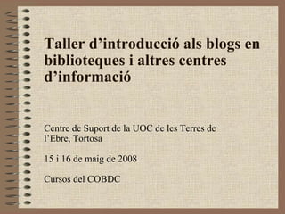 Taller d’introducció als blogs en biblioteques i altres centres d’informació Centre de Suport de la UOC de les Terres de l’Ebre, Tortosa 15 i 16 de maig de 2008 Cursos del COBDC 
