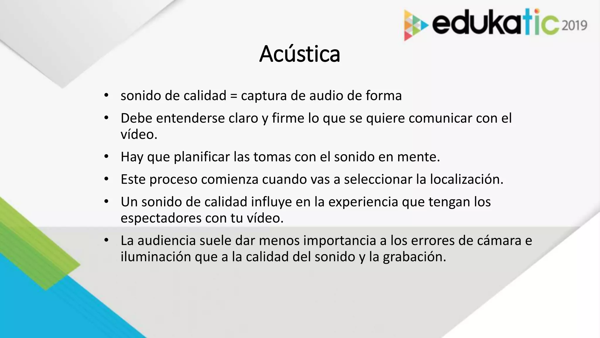 Acústica
• sonido de calidad = captura de audio de forma
• Debe entenderse claro y firme lo que se quiere comunicar con el
vídeo.
• Hay que planificar las tomas con el sonido en mente.
• Este proceso comienza cuando vas a seleccionar la localización.
• Un sonido de calidad influye en la experiencia que tengan los
espectadores con tu vídeo.
• La audiencia suele dar menos importancia a los errores de cámara e
iluminación que a la calidad del sonido y la grabación.
 
