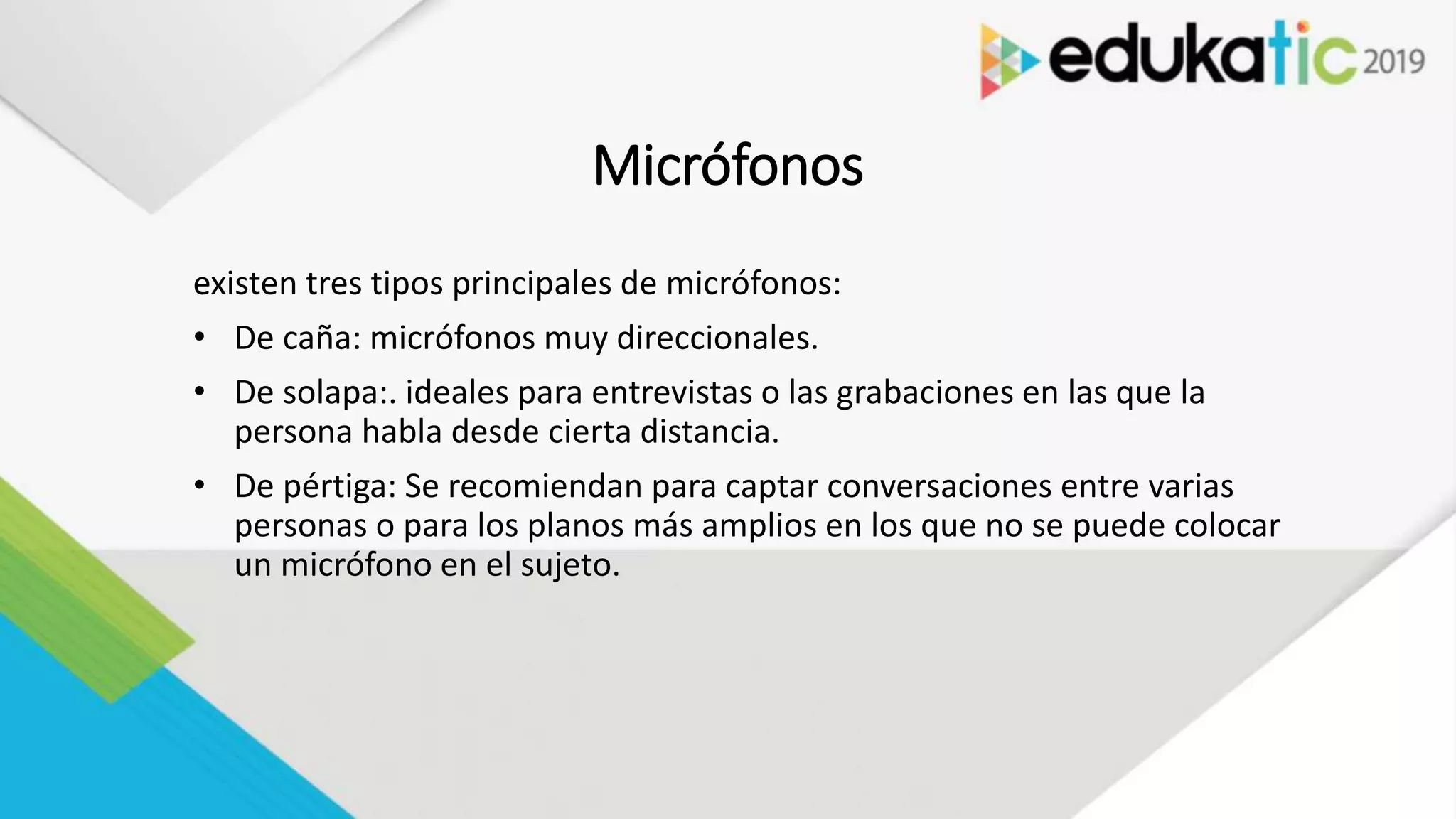 Micrófonos
existen tres tipos principales de micrófonos:
• De caña: micrófonos muy direccionales.
• De solapa:. ideales para entrevistas o las grabaciones en las que la
persona habla desde cierta distancia.
• De pértiga: Se recomiendan para captar conversaciones entre varias
personas o para los planos más amplios en los que no se puede colocar
un micrófono en el sujeto.
 
