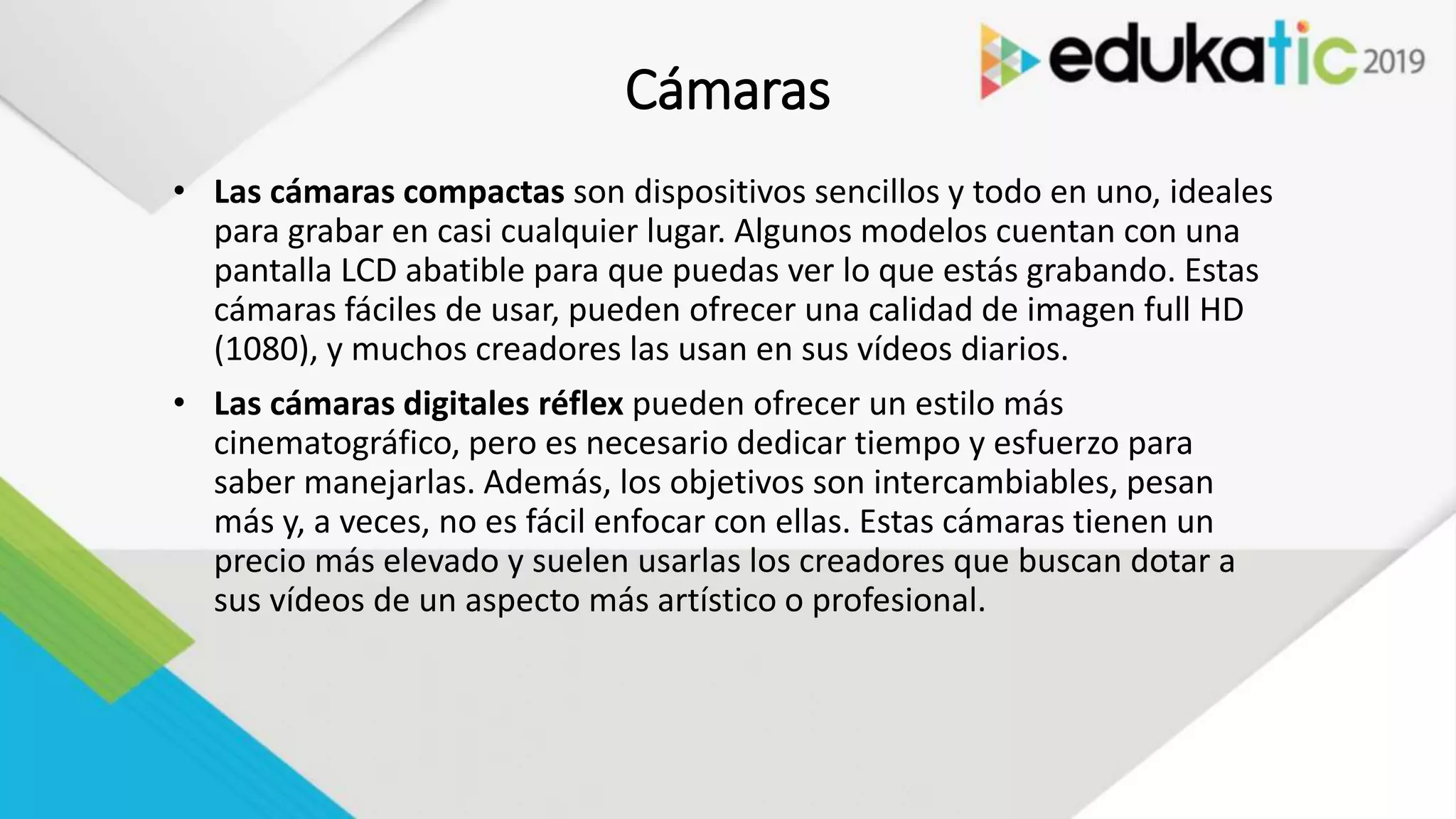 Cámaras
• Las cámaras compactas son dispositivos sencillos y todo en uno, ideales
para grabar en casi cualquier lugar. Algunos modelos cuentan con una
pantalla LCD abatible para que puedas ver lo que estás grabando. Estas
cámaras fáciles de usar, pueden ofrecer una calidad de imagen full HD
(1080), y muchos creadores las usan en sus vídeos diarios.
• Las cámaras digitales réflex pueden ofrecer un estilo más
cinematográfico, pero es necesario dedicar tiempo y esfuerzo para
saber manejarlas. Además, los objetivos son intercambiables, pesan
más y, a veces, no es fácil enfocar con ellas. Estas cámaras tienen un
precio más elevado y suelen usarlas los creadores que buscan dotar a
sus vídeos de un aspecto más artístico o profesional.
 