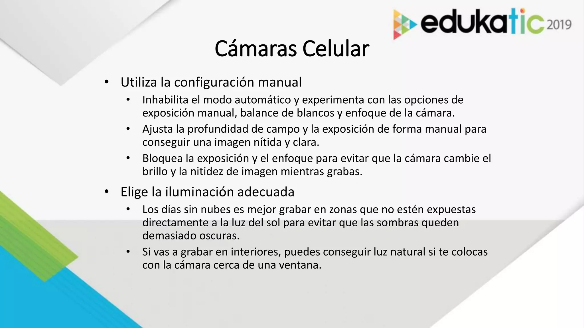Cámaras Celular
• Utiliza la configuración manual
• Inhabilita el modo automático y experimenta con las opciones de
exposición manual, balance de blancos y enfoque de la cámara.
• Ajusta la profundidad de campo y la exposición de forma manual para
conseguir una imagen nítida y clara.
• Bloquea la exposición y el enfoque para evitar que la cámara cambie el
brillo y la nitidez de imagen mientras grabas.
• Elige la iluminación adecuada
• Los días sin nubes es mejor grabar en zonas que no estén expuestas
directamente a la luz del sol para evitar que las sombras queden
demasiado oscuras.
• Si vas a grabar en interiores, puedes conseguir luz natural si te colocas
con la cámara cerca de una ventana.
 