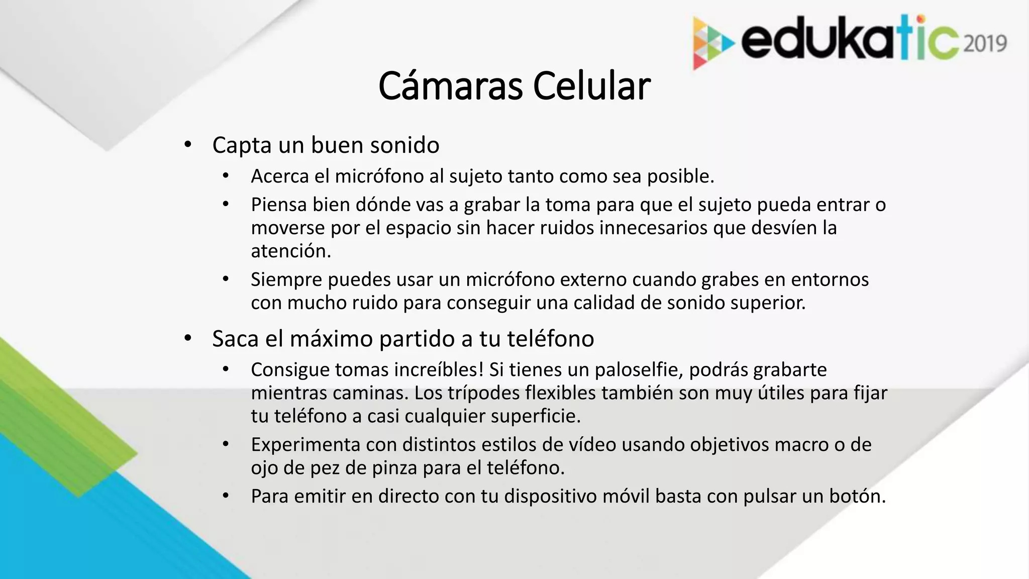 Cámaras Celular
• Capta un buen sonido
• Acerca el micrófono al sujeto tanto como sea posible.
• Piensa bien dónde vas a grabar la toma para que el sujeto pueda entrar o
moverse por el espacio sin hacer ruidos innecesarios que desvíen la
atención.
• Siempre puedes usar un micrófono externo cuando grabes en entornos
con mucho ruido para conseguir una calidad de sonido superior.
• Saca el máximo partido a tu teléfono
• Consigue tomas increíbles! Si tienes un paloselfie, podrás grabarte
mientras caminas. Los trípodes flexibles también son muy útiles para fijar
tu teléfono a casi cualquier superficie.
• Experimenta con distintos estilos de vídeo usando objetivos macro o de
ojo de pez de pinza para el teléfono.
• Para emitir en directo con tu dispositivo móvil basta con pulsar un botón.
 