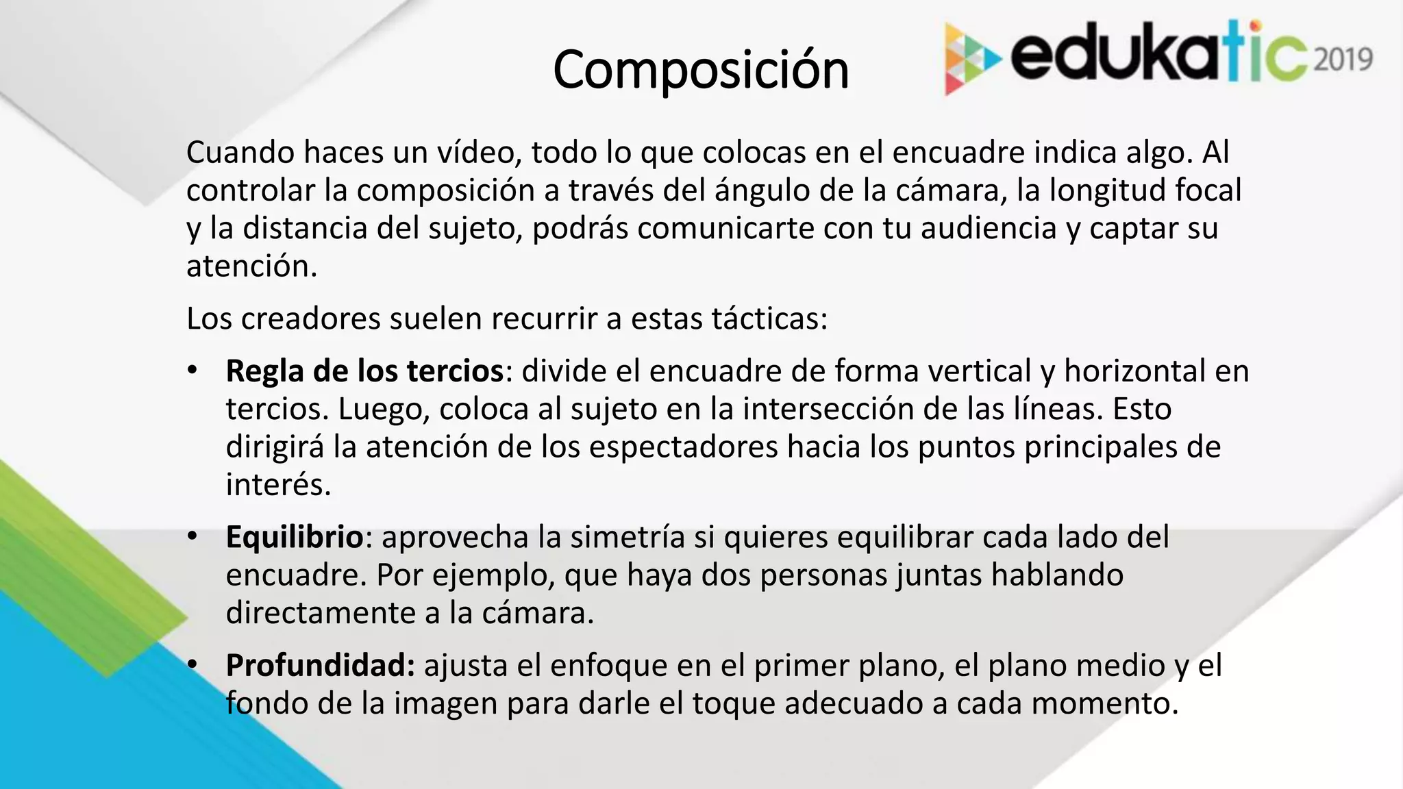 Composición
Cuando haces un vídeo, todo lo que colocas en el encuadre indica algo. Al
controlar la composición a través del ángulo de la cámara, la longitud focal
y la distancia del sujeto, podrás comunicarte con tu audiencia y captar su
atención.
Los creadores suelen recurrir a estas tácticas:
• Regla de los tercios: divide el encuadre de forma vertical y horizontal en
tercios. Luego, coloca al sujeto en la intersección de las líneas. Esto
dirigirá la atención de los espectadores hacia los puntos principales de
interés.
• Equilibrio: aprovecha la simetría si quieres equilibrar cada lado del
encuadre. Por ejemplo, que haya dos personas juntas hablando
directamente a la cámara.
• Profundidad: ajusta el enfoque en el primer plano, el plano medio y el
fondo de la imagen para darle el toque adecuado a cada momento.
 