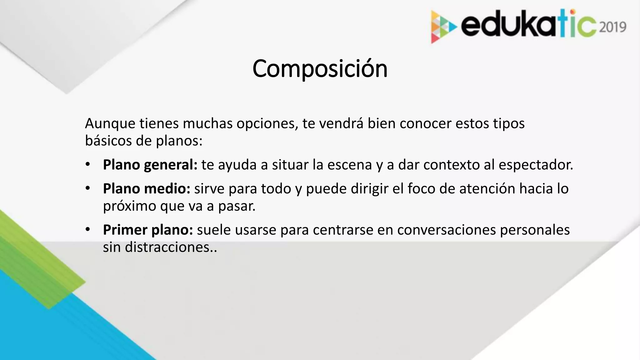 Composición
Aunque tienes muchas opciones, te vendrá bien conocer estos tipos
básicos de planos:
• Plano general: te ayuda a situar la escena y a dar contexto al espectador.
• Plano medio: sirve para todo y puede dirigir el foco de atención hacia lo
próximo que va a pasar.
• Primer plano: suele usarse para centrarse en conversaciones personales
sin distracciones..
 