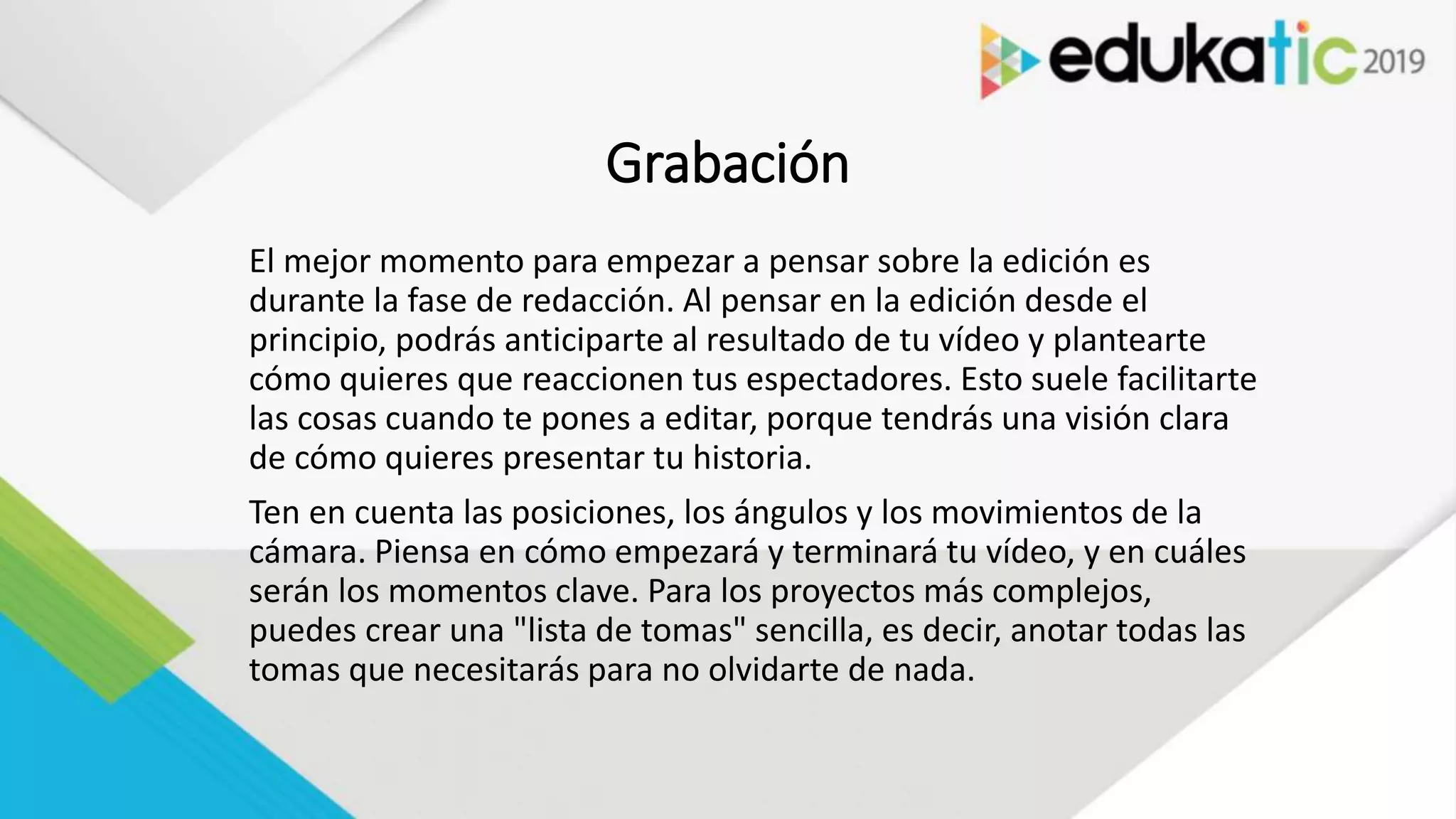 Grabación
El mejor momento para empezar a pensar sobre la edición es
durante la fase de redacción. Al pensar en la edición desde el
principio, podrás anticiparte al resultado de tu vídeo y plantearte
cómo quieres que reaccionen tus espectadores. Esto suele facilitarte
las cosas cuando te pones a editar, porque tendrás una visión clara
de cómo quieres presentar tu historia.
Ten en cuenta las posiciones, los ángulos y los movimientos de la
cámara. Piensa en cómo empezará y terminará tu vídeo, y en cuáles
serán los momentos clave. Para los proyectos más complejos,
puedes crear una "lista de tomas" sencilla, es decir, anotar todas las
tomas que necesitarás para no olvidarte de nada.
 