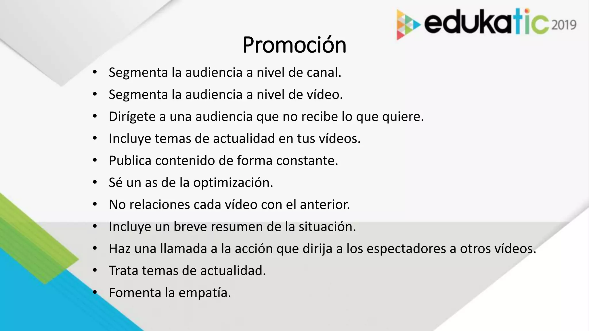 Promoción
• Segmenta la audiencia a nivel de canal.
• Segmenta la audiencia a nivel de vídeo.
• Dirígete a una audiencia que no recibe lo que quiere.
• Incluye temas de actualidad en tus vídeos.
• Publica contenido de forma constante.
• Sé un as de la optimización.
• No relaciones cada vídeo con el anterior.
• Incluye un breve resumen de la situación.
• Haz una llamada a la acción que dirija a los espectadores a otros vídeos.
• Trata temas de actualidad.
• Fomenta la empatía.
 
