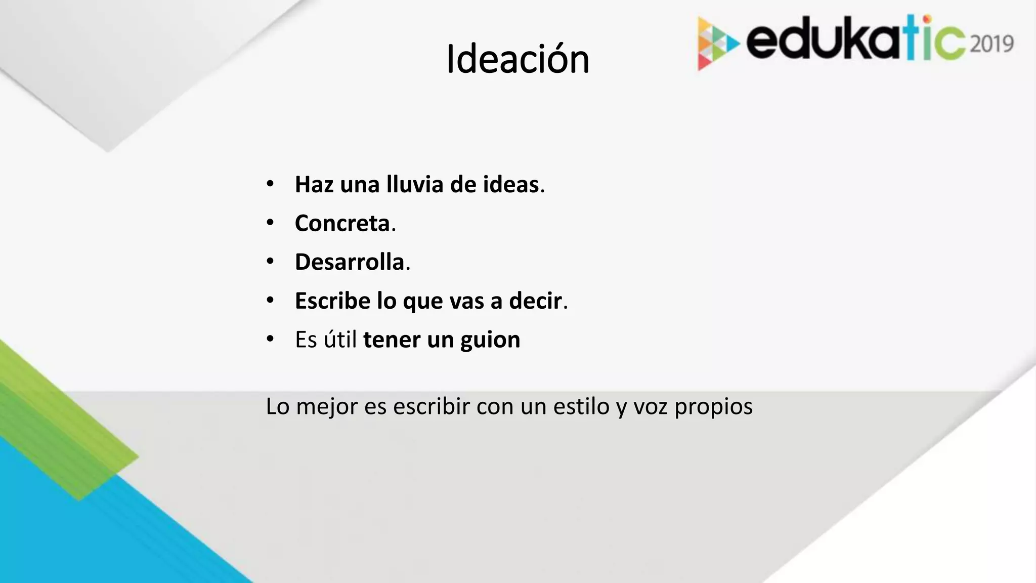 Ideación
• Haz una lluvia de ideas.
• Concreta.
• Desarrolla.
• Escribe lo que vas a decir.
• Es útil tener un guion
Lo mejor es escribir con un estilo y voz propios
 