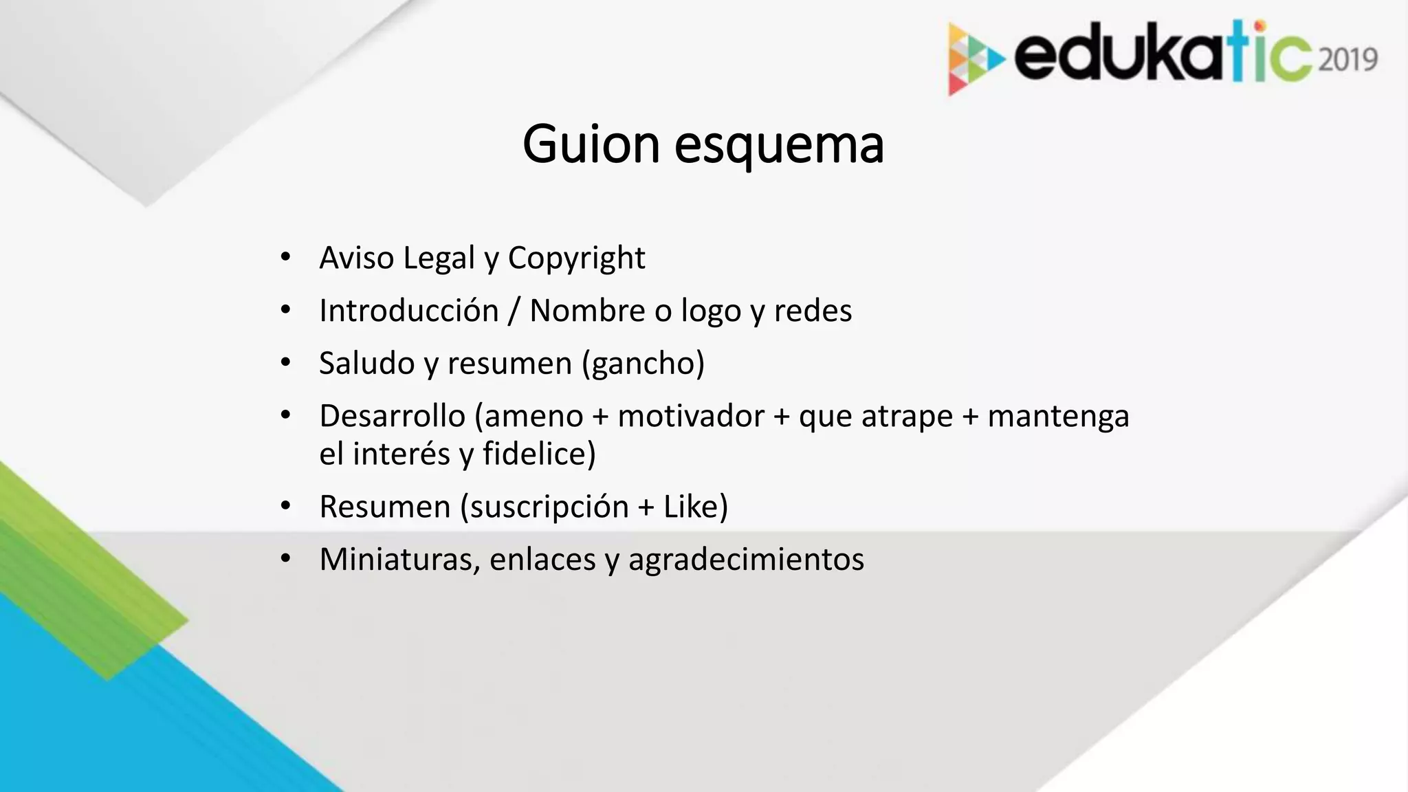 Guion esquema
• Aviso Legal y Copyright
• Introducción / Nombre o logo y redes
• Saludo y resumen (gancho)
• Desarrollo (ameno + motivador + que atrape + mantenga
el interés y fidelice)
• Resumen (suscripción + Like)
• Miniaturas, enlaces y agradecimientos
 