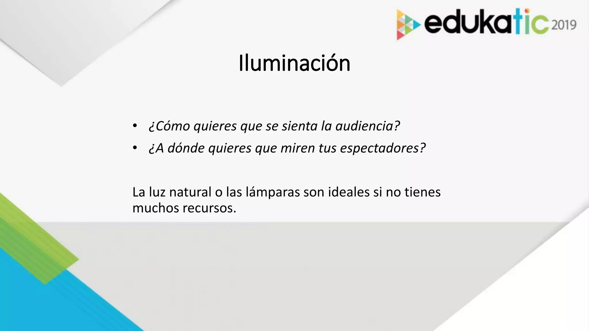 Iluminación
• ¿Cómo quieres que se sienta la audiencia?
• ¿A dónde quieres que miren tus espectadores?
La luz natural o las lámparas son ideales si no tienes
muchos recursos.
 
