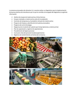 La empresa procesadora de alimentos S.A. necesita realizar un diagnóstico para la implementación
de buenas prácticas de manufactura por lo que ha remitido al encargado del diagnóstico la siguiente
información:
 Análisis de ensayos de materia prima y fichas técnicas.
 Ensayos realizados a materia prima antes de la aceptación.
 Controles de temperatura y humedad en almacén de materia prima.
 Programa de limpieza y desinfección de la planta procesadora
 Programa de control de plagas.
 Diagramas de circulación de la planta que incluye (personas y materia prima)
 Plan de capacitación y registros de capacitaciones
 Procedimiento de higiene personal.
 Curriculum vitae del personal incluido (supervisores)
 Registros de mantenimiento correctivo de la empresa.
 