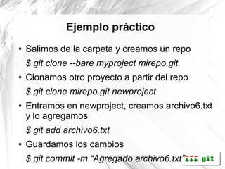 Ejemplo práctico
●   Salimos de la carpeta y creamos un repo
    $ git clone --bare myproject mirepo.git
●   Clonamos otro proyecto a partir del repo
    $ git clone mirepo.git newproject
●   Entramos en newproject, creamos archivo6.txt
    y lo agregamos
    $ git add archivo6.txt
●   Guardamos los cambios
    $ git commit -m “Agregado archivo6.txt”
 