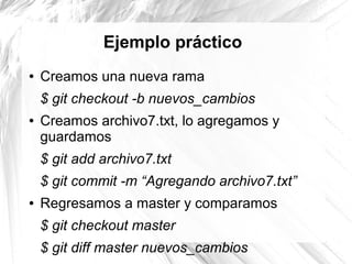 Ejemplo práctico
●   Creamos una nueva rama
    $ git checkout -b nuevos_cambios
●   Creamos archivo7.txt, lo agregamos y
    guardamos
    $ git add archivo7.txt
    $ git commit -m “Agregando archivo7.txt”
●   Regresamos a master y comparamos
    $ git checkout master
    $ git diff master nuevos_cambios
 