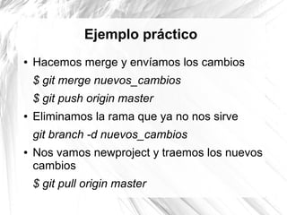 Ejemplo práctico
●   Hacemos merge y envíamos los cambios
    $ git merge nuevos_cambios
    $ git push origin master
●   Eliminamos la rama que ya no nos sirve
    git branch -d nuevos_cambios
●   Nos vamos newproject y traemos los nuevos
    cambios
    $ git pull origin master
 