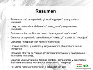 Resumen
●   Primero se creó un repositorio git local “myproject” y se guardaron
    revisiones
●   Luego se creó un branch llamado “nueva_rama” y se guardaron
    revisiones.
●   Fusionamos los cambios del branch “nueva_rama” con “master”
●   Creamos un repositorio central llamado “mirepo.git” a partir de “myproject”
●   Clonamos “mirepo.git” con nombre “newproject”
●   Hicimos cambios, guardamos y luego enviamos al repositorio central
    “mirepo.git”
●   Clonamos otra vez de “mirepo.git” llamado “miproyecto” y nos fijamos el
    historial de revisiones.
●   Creamos una nueva rama, hicimos cambios, comparamos y fusionamos,
    finalmente enviamos los cambios al repositorio “mirepo.git”
●   Por último fuimos a “newproject” a actualizar con pull
 