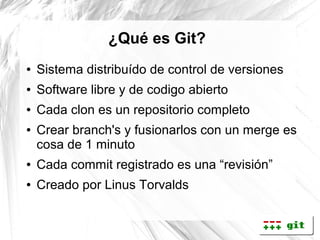 ¿Qué es Git?
●   Sistema distribuído de control de versiones
●   Software libre y de codigo abierto
●   Cada clon es un repositorio completo
●   Crear branch's y fusionarlos con un merge es
    cosa de 1 minuto
●   Cada commit registrado es una “revisión”
●   Creado por Linus Torvalds
 