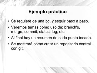 Ejemplo práctico
●   Se requiere de una pc, y seguir paso a paso.
●   Veremos temas como uso de: branch's,
    merge, commit, status, log, etc.
●   Al final hay un resumen de cada punto tocado.
●   Se mostrará como crear un repositorio central
    con git.
 