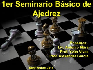 1er Seminario Básico de 
Ajedrez 
Ponentes: 
Lic. Antonio Mora 
Prof. Yván Vivas 
Prof. Alexander García 
Septiembre 2014 
 