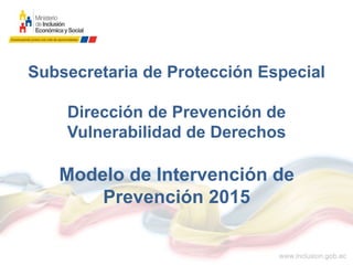 Subsecretaria de Protección Especial
Dirección de Prevención de
Vulnerabilidad de Derechos
Modelo de Intervención de
Prevención 2015
 