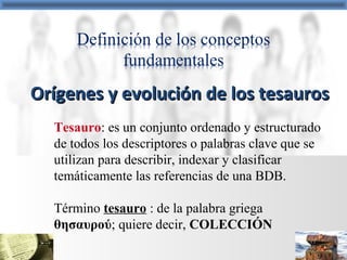 Tesauro: es un conjunto ordenado y estructurado
de todos los descriptores o palabras clave que se
utilizan para describir, indexar y clasificar
temáticamente las referencias de una BDB.
Término tesauro : de la palabra griega
θησαυρού; quiere decir, COLECCIÓN
Orígenes y evolución de los tesaurosOrígenes y evolución de los tesauros
 