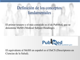 El primer tesauro y el más conocido es el de PubMed, que se
denomina MeSH (Medical Subject Headings).
El equivalente al MeSH en español es el DeCS (Descriptores en
Ciencias de la Salud).
 