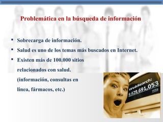 Problemática en la búsqueda de información
 Sobrecarga de información.
 Salud es uno de los temas más buscados en Internet.
 Existen más de 100.000 sitios
relacionados con salud.
(información, consultas en
linea, fármacos, etc.)
 