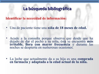 • Una de paciente tiene una niña de 18 meses de edad.
• Acude a la consulta porque observa que desde que ha
dejado de dar el pecho a su niña, ésta se encuentra más
irritable, llora con mayor frecuencia y durante las
noches se despierta en numerosas ocasiones.
• La leche que actualmente da a su hija es una comprada
en farmacia y adaptada a la edad actual de la niña.
Identificar la necesidad de información:
La búsqueda bibliográficaLa búsqueda bibliográfica
 