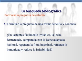 Formular la pregunta de estudio
• Formular la pregunta de una forma sencilla y concreta
¿En lactantes fácilmente irritables, la leche
fermentada, comparada con la leche adaptada
habitual, regenera la flora intestinal, refuerza la
inmunidad y reduce la irritabilidad?
La búsqueda bibliográficaLa búsqueda bibliográfica
 