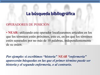 La búsqueda bibliográficaLa búsqueda bibliográfica
OPERADORES DE POSICIÓN
• NEAR: utilizando este operador localizaremos artículos en los
que los términos estén próximos, esto es, en los que los términos
estén separados por no más de 10 palabras, independientemente
de su orden.
Por ejemplo: si escribimos “historia” NEAR “enfermería”
aparecerán búsquedas en las que el primer término puede ser
historia y el segundo enfermería, o al contrario.
 