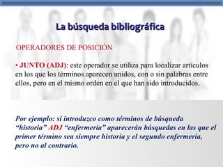 La búsqueda bibliográficaLa búsqueda bibliográfica
• JUNTO (ADJ): este operador se utiliza para localizar artículos
en los que los términos aparecen unidos, con o sin palabras entre
ellos, pero en el mismo orden en el que han sido introducidos.
Por ejemplo: si introduzco como términos de búsqueda
“historia” ADJ “enfermería” aparecerán búsquedas en las que el
primer término sea siempre historia y el segundo enfermería,
pero no al contrario.
OPERADORES DE POSICIÓN
 