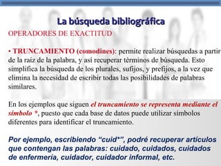 La búsqueda bibliográficaLa búsqueda bibliográfica
OPERADORES DE EXACTITUD
• TRUNCAMIENTO (comodines): permite realizar búsquedas a partir
de la raíz de la palabra, y así recuperar términos de búsqueda. Esto
simplifica la búsqueda de los plurales, sufijos, y prefijos, a la vez que
elimina la necesidad de escribir todas las posibilidades de palabras
similares.
En los ejemplos que siguen el truncamiento se representa mediante el
símbolo *, puesto que cada base de datos puede utilizar símbolos
diferentes para identificar el truncamiento.
Por ejemplo, escribiendo “cuid*”, podré recuperar artículos
que contengan las palabras: cuidado, cuidados, cuidados
de enfermería, cuidador, cuidador informal, etc.
 