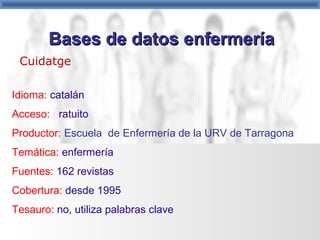 Cuidatge
Idioma: catalán
Acceso: gratuito
Productor: Escuela de Enfermería de la URV de Tarragona
Temática: enfermería
Fuentes: 162 revistas
Cobertura: desde 1995
Tesauro: no, utiliza palabras clave
Bases de datos enfermeríaBases de datos enfermería
 