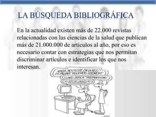 En la actualidad existen más de 22.000 revistas
relacionadas con las ciencias de la salud que publican
más de 21.000.000 de artículos al año, por eso es
necesario contar con estrategias que nos permitan
discriminar artículos e identificar los que nos
interesan.
 