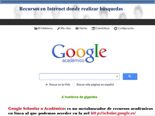 Recursos en Internet donde realizar búsquedas
Google Schoolar o Académico: es un metabuscador de recursos académicos
en línea al que podemos acceder en la url htt p://scholar.google.es/
 