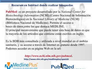 /http://www.nlm.nih.gov/medlineplus/spanish
Recursos en Internet donde realizar búsquedas
PubMed: es un proyecto desarrollado por la National Center for
Biotechnology Information (NCBI) (Centro Nacional de Información
Biotecnológica) en la Nacional Library of Medicine (NLM)
(Biblioteca Nacional de Medicina). Permite el acceso a
bases de datos,entre las que destaca MEDLINE.
El principal inconveniente que puede tener esta base de datos es que
la mayoría de los artículos que contiene están escritos en inglés
Es la BDB más consultada y utilizada a nivel mundial en el ámbito
sanitario, y su acceso a través de Internet es gratuito desde 1997.
Podemos acceder en su página Web en la url:
http://www.ncbi.nlm.nih.gov/pubmed.
 